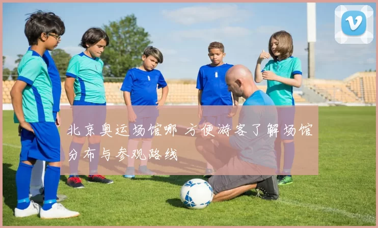 北京奥运场馆哪 方便游客了解场馆分布与参观路线