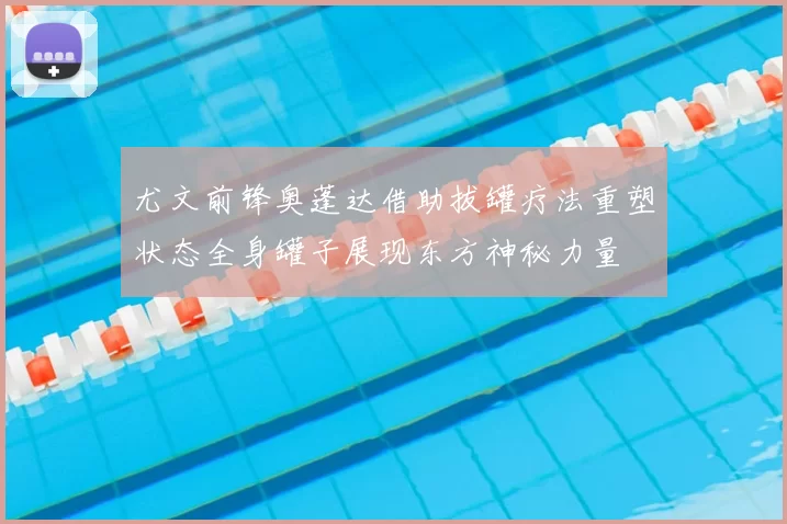 尤文前锋奥蓬达借助拔罐疗法重塑状态全身罐子展现东方神秘力量