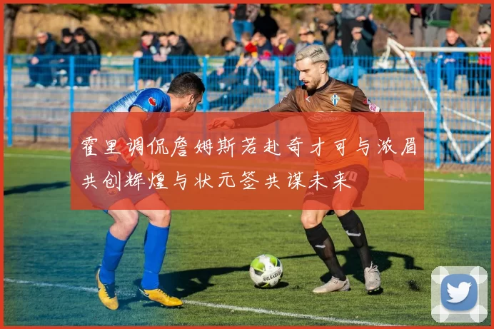 霍里调侃詹姆斯若赴奇才可与浓眉共创辉煌与状元签共谋未来