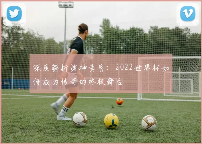 深度解析诸神黄昏：2022世界杯如何成为传奇的终极舞台