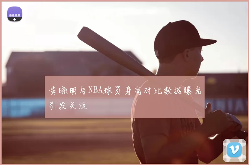 黄晓明与NBA球员身高对比数据曝光引发关注