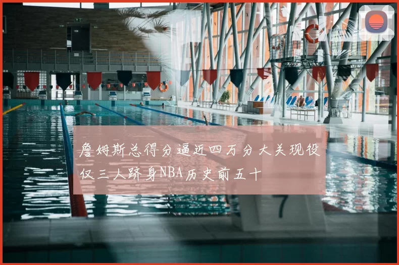 詹姆斯总得分逼近四万分大关现役仅三人跻身NBA历史前五十