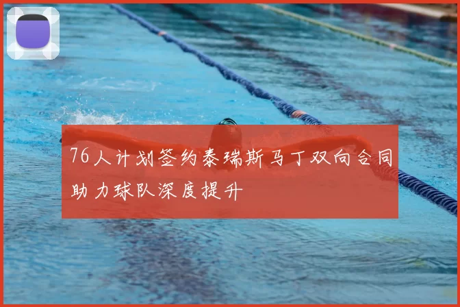 76人计划签约泰瑞斯马丁双向合同助力球队深度提升