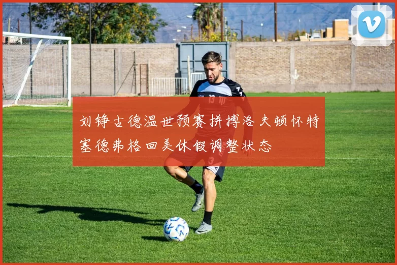 刘铮古德温世预赛拼搏洛夫顿怀特塞德弗格回美休假调整状态