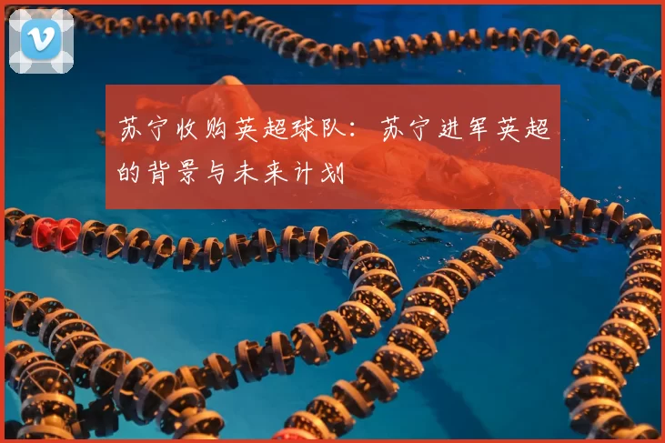 苏宁收购英超球队：苏宁进军英超的背景与未来计划