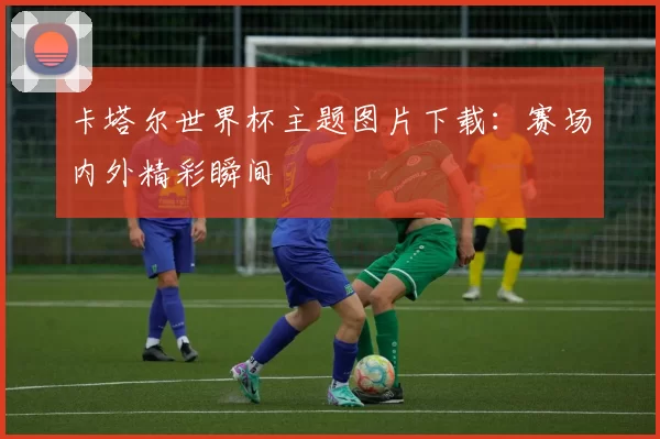 卡塔尔世界杯主题图片下载：赛场内外精彩瞬间
