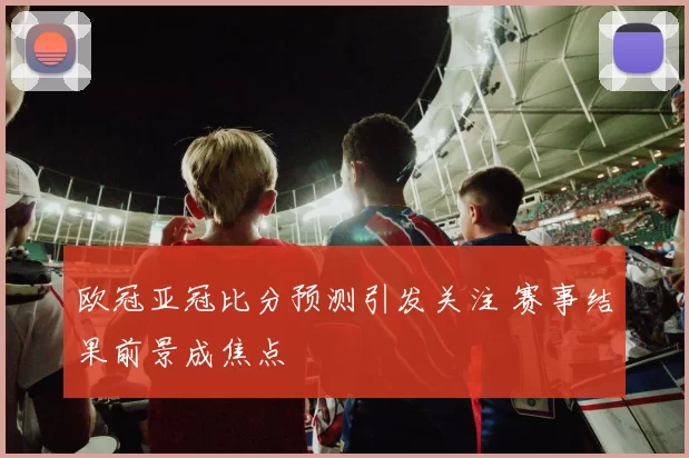 欧冠亚冠比分预测引发关注 赛事结果前景成焦点
