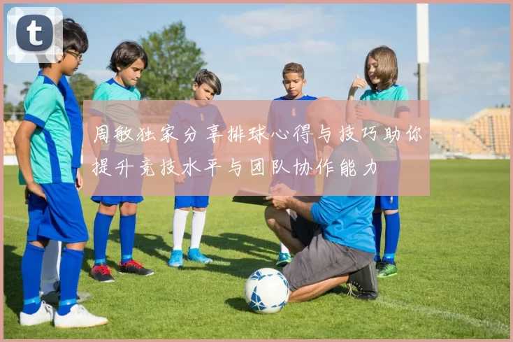 周敏独家分享排球心得与技巧助你提升竞技水平与团队协作能力