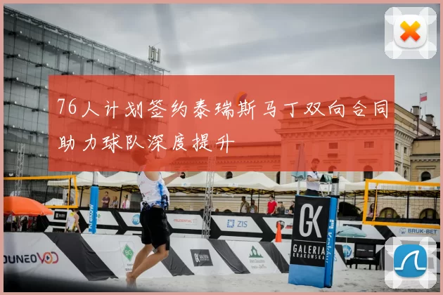 76人计划签约泰瑞斯马丁双向合同助力球队深度提升