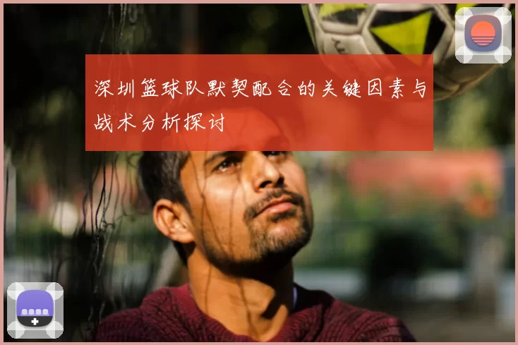 深圳篮球队默契配合的关键因素与战术分析探讨