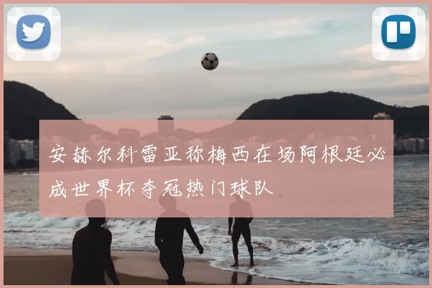 安赫尔科雷亚称梅西在场阿根廷必成世界杯夺冠热门球队