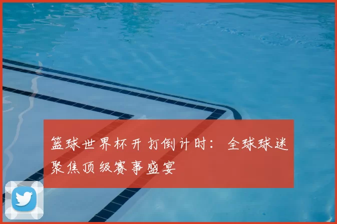 篮球世界杯开打倒计时:全球球迷聚焦顶级赛事盛宴