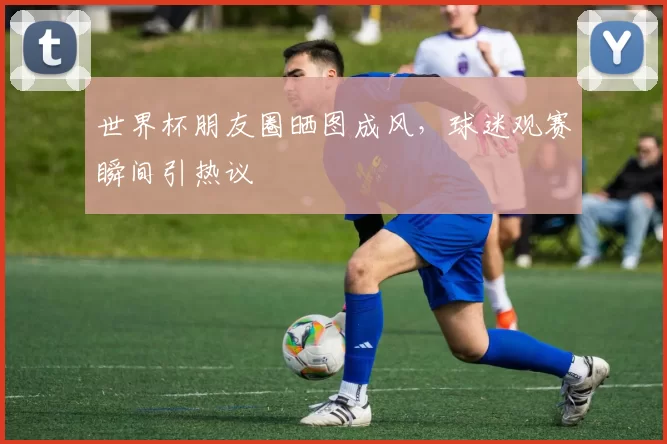 世界杯朋友圈晒图成风，球迷观赛瞬间引热议