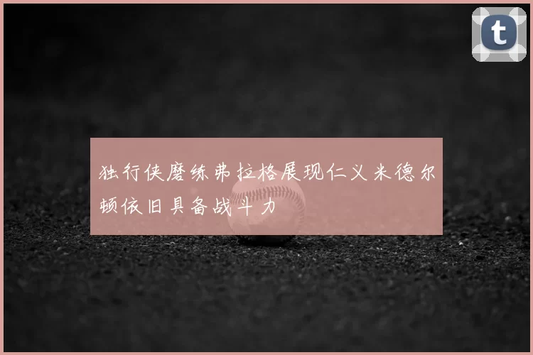 独行侠磨练弗拉格展现仁义米德尔顿依旧具备战斗力
